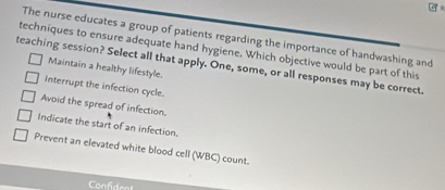 The nurse educates a group of patients regarding the importance of handwashing and
techniques to ensure adequate hand hygiene. Which objective would be part of this
teaching session? Select all that apply. One, some, or all responses may be correct.
Maintain a healthy lifestyle.
Interrupt the infection cycle.
Avoid the spread of infection.
Indicate the start of an infection.
Prevent an elevated white blood cell (WBC) count.
Confident