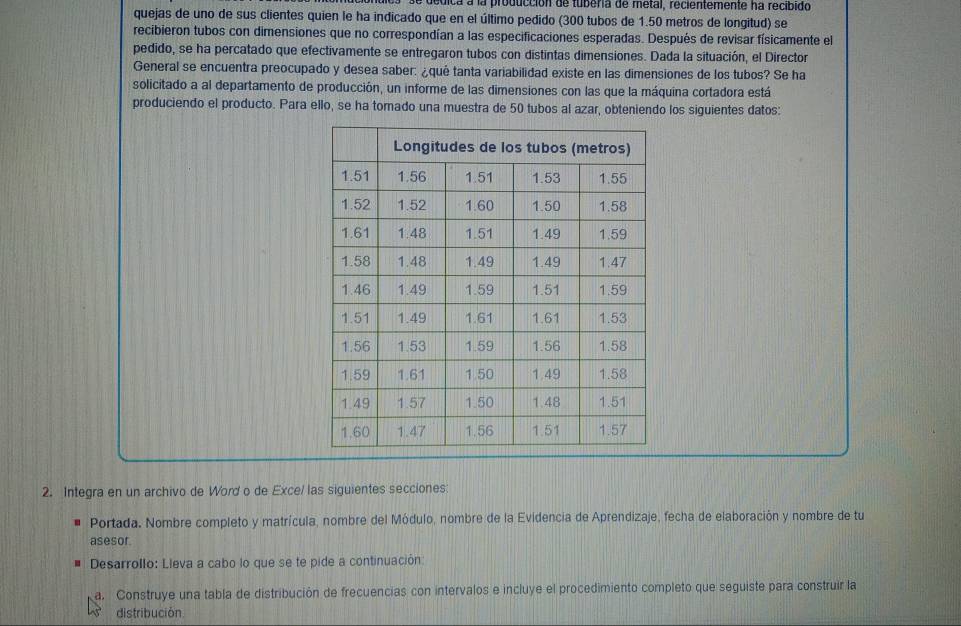 a dedica a la producción de tuberia de metal, recientemente ha recibido 
quejas de uno de sus clientes quien le ha indicado que en el último pedido (300 tubos de 1.50 metros de longitud) se 
recibieron tubos con dimensiones que no correspondían a las especificaciones esperadas. Después de revisar físicamente el 
pedido, se ha percatado que efectivamente se entregaron tubos con distintas dimensiones. Dada la situación, el Director 
General se encuentra preocupado y desea saber: ¿qué tanta variabilidad existe en las dimensiones de los tubos? Se ha 
solicitado a al departamento de producción, un informe de las dimensiones con las que la máquina cortadora está 
produciendo el producto. Para ello, se ha tomado una muestra de 50 tubos al azar, obteniendo los siguientes datos: 
2. Integra en un archivo de Word o de Exce/ las siguientes secciones: 
Portada. Nombre completo y matrícula, nombre del Módulo, nombre de la Evidencia de Aprendizaje, fecha de elaboración y nombre de tu 
asesor 
u Desarrollo: Lleva a cabo lo que se te pide a continuación: 
a. Construye una tabla de distribución de frecuencias con intervalos e incluye el procedimiento completo que seguiste para construir la 
distribución