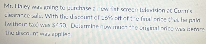 Mr. Haley was going to purchase a new flat screen television at Conn's 
clearance sale. With the discount of 16% off of the fnal price that he paid 
(without tax) was $450. Determine how much the original price was before 
the discount was applied.