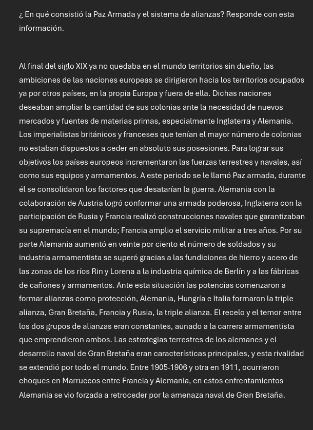 ¿ En qué consistió la Paz Armada y el sistema de alianzas? Responde con esta
información.
Al final del siglo XIX ya no quedaba en el mundo territorios sin dueño, las
ambiciones de las naciones europeas se dirigieron hacia los territorios ocupados
ya por otros países, en la propia Europa y fuera de ella. Dichas naciones
deseaban ampliar la cantidad de sus colonias ante la necesidad de nuevos
mercados y fuentes de materias primas, especialmente Inglaterra y Alemania.
Los imperialistas británicos y franceses que tenían el mayor número de colonias
no estaban dispuestos a ceder en absoluto sus posesiones. Para lograr sus
objetivos los países europeos incrementaron las fuerzas terrestres y navales, así
como sus equipos y armamentos. A este periodo se le llamó Paz armada, durante
él se consolidaron los factores que desatarían la guerra. Alemania con la
colaboración de Austria logró conformar una armada poderosa, Inglaterra con la
participación de Rusia y Francia realizó construcciones navales que garantizaban
su supremacía en el mundo; Francia amplio el servicio militar a tres años. Por su
parte Alemania aumentó en veinte por ciento el número de soldados y su
industria armamentista se superó gracias a las fundiciones de hierro y acero de
las zonas de los ríos Rin y Lorena a la industria química de Berlín y a las fábricas
de cañones y armamentos. Ante esta situación las potencias comenzaron a
formar alianzas como protección, Alemania, Hungría e Italia formaron la triple
alianza, Gran Bretaña, Francia y Rusia, la triple alianza. El recelo y el temor entre
los dos grupos de alianzas eran constantes, aunado a la carrera armamentista
que emprendieron ambos. Las estrategias terrestres de los alemanes y el
desarrollo naval de Gran Bretaña eran características principales, y esta rivalidad
se extendió por todo el mundo. Entre 1905-1906 y otra en 1911, ocurrieron
choques en Marruecos entre Francia y Alemania, en estos enfrentamientos
Alemania se vio forzada a retroceder por la amenaza naval de Gran Bretaña.