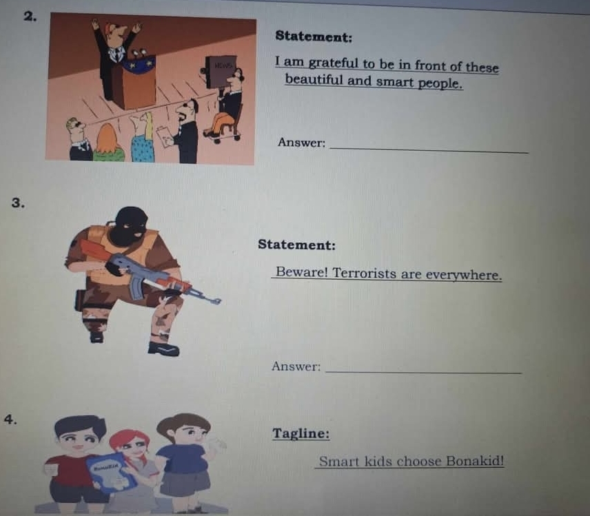 Statement: 
I am grateful to be in front of these 
beautiful and smart people. 
Answer:_ 
3. 
Statement: 
Beware! Terrorists are everywhere. 
Answer:_ 
4. 
Tagline: 
Smart kids choose Bonakid!