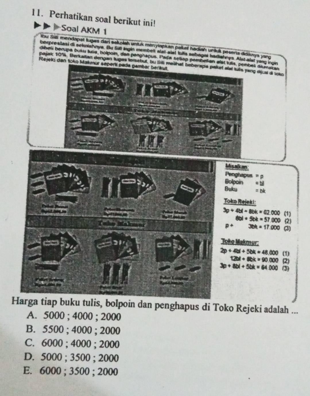 Perhatikan soal berikut ini!
Soal AKM 1
Ihu Sili mendapat luges dari sekolsh unfuk menyiapkan pakef hadiah unfuk poseria didiknya yang
berprestasi di sekolahnya. Bu Siti ingin membeli alat-alat tus sebogisi hadiahnya. Alat-alat yang ingin
dibeli berupa buku tulís, bolpoin, dan penghapus. Pada setiap pembelian alst tuís, pembeli dikmakas
pajak 10%. Berkaitan dengan tugas tersebut, bu Sili melihat beberapa paket alat tulls yang dijual di toko
Rejeki dan toko Makmur sepertí pada gambar berikut,
a
Misalkan
Penghapus =p
Bolpoin =△
Buku =DK
Toko Rejeki:
Páo

3p+4bl+8bk=62.000 (1)
8bl· 5bk=57.000
To (2)
36k=17.000 (3)
Toko Makmur:
2p+4bl+5bk=48,000 (1)
12bl+8bk=90.000 (2)
3p+8bl+5bk=64.000 (3)
Harga tiap buku tulis, bolpoin dan penghapus di Toko Rejeki adalah ...
A. 5000; 4000; 2000
B. 5500; 4000; 2000
C. 6000; 4000; 2000
D. 5000; 3500; 2000
E. 6000; 3500; 2000