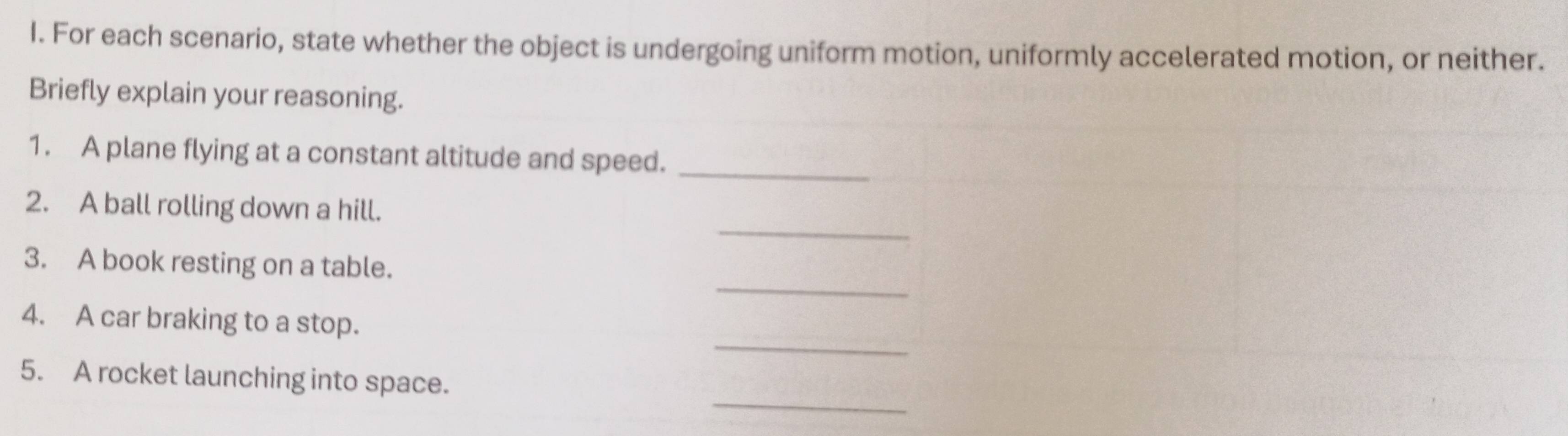 For each scenario, state whether the object is undergoing uniform motion, uniformly accelerated motion, or neither. 
Briefly explain your reasoning. 
1. A plane flying at a constant altitude and speed._ 
_ 
2. A ball rolling down a hill. 
_ 
3. A book resting on a table. 
_ 
4. A car braking to a stop. 
_ 
5. A rocket launching into space.