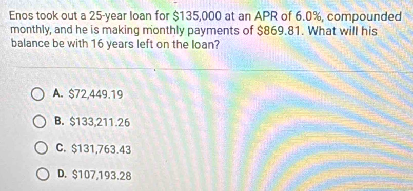 Enos took out a 25-year loan for $135,000 at an APR of 6.0%, compounded
monthly, and he is making monthly payments of $869.81. What will his
balance be with 16 years left on the loan?
A. $72,449.19
B. $133,211.26
C. $131,763.43
D. $107,193.28