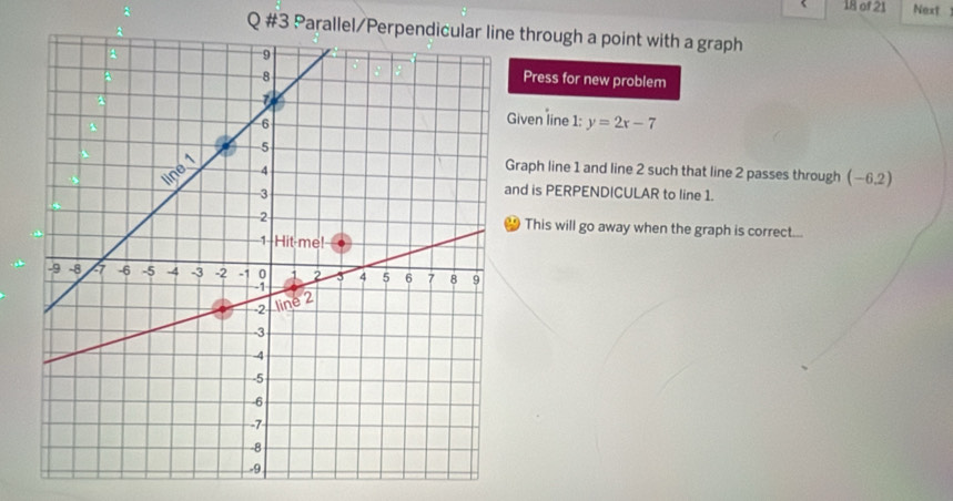 of 21 Next 
Q #3 Parallel through a point with a graph 
Press for new problem 
iven line 1: y=2x-7
raph line 1 and line 2 such that line 2 passes through (-6.2)
nd is PERPENDICULAR to line 1. 
This will go away when the graph is correct...