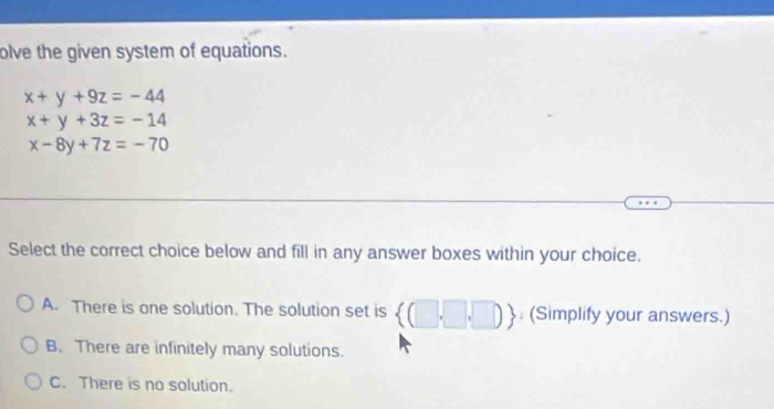 olve the given system of equations.
x+y+9z=-44
x+y+3z=-14
x-8y+7z=-70
Select the correct choice below and fill in any answer boxes within your choice.
A. There is one solution. The solution set is  (□ ,□ ,□ ) : (Simplify your answers.)
B. There are infinitely many solutions.
C. There is no solution.