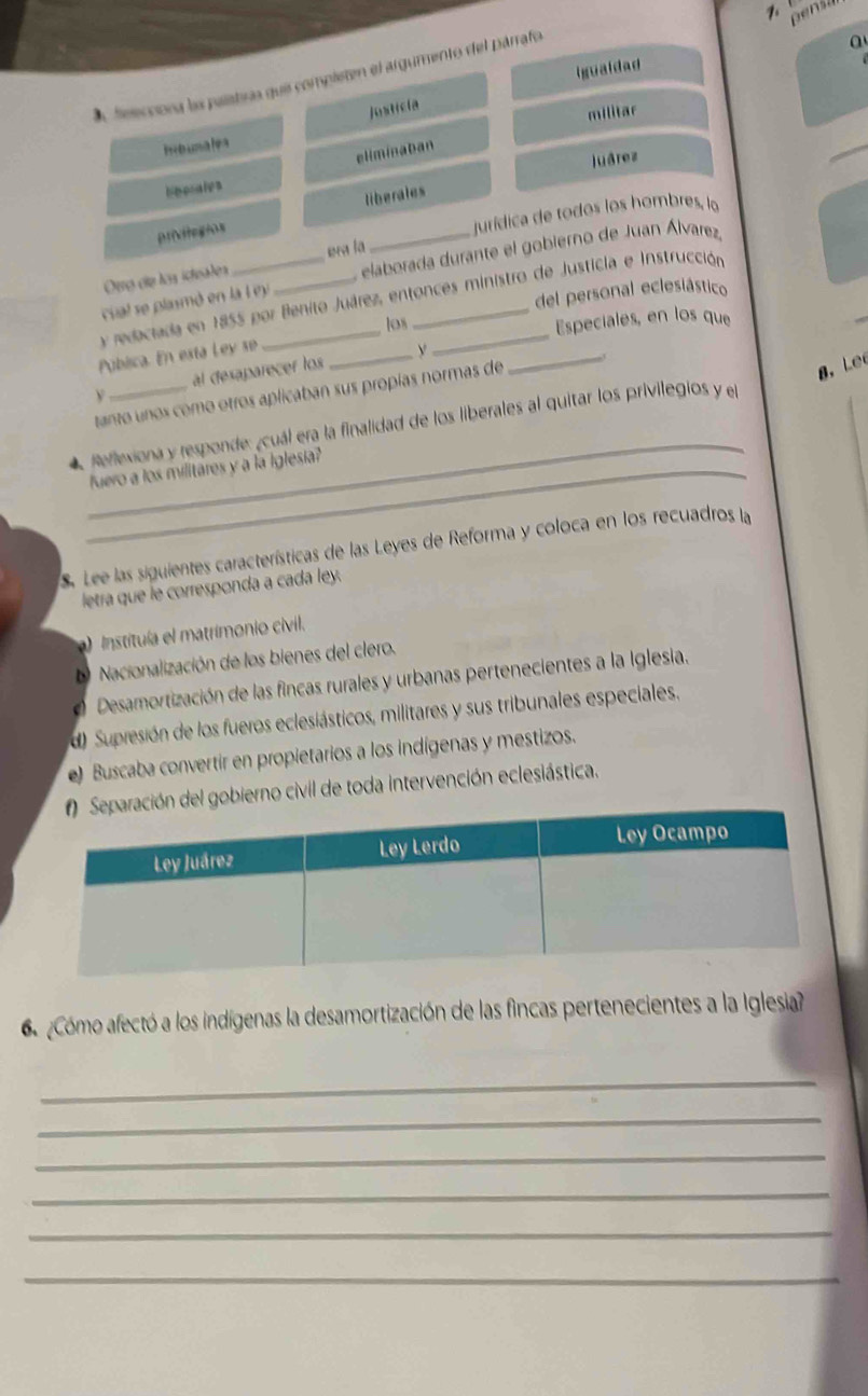 en s
Igualdad
A feecciora la palatras que compieten el argumento del párrafo
a
Justicia
militar
Ib unalea
eliminaban
Juárez
liberales
jurídica de todos los hombres, lo
privlegios liberales
Ötrø díe los ichsales era la
cial se plasmó en la l ey _ elaborada durante el gobierno de Juan Álvarez,
del personal eclesiástico
_
y redaciada en 1855 por Benito Juárez, entonces ministro de Justicia e Instrucción
los Especiales, en los que
Pública. En esta Ley se_
al desaparecer los
tanto unos como otros aplicaban sus propías normas de
g, Le
_
4 Reflexiona y responde: ¿cuál era la finalidad de los liberales al quitar los privilegios y el
_fuero a los militares y a la Iglesia?
S. Lee las siguientes características de las Leyes de Reforma y coloca en los recuadros la
letra que le corresponda a cada ley.
a) Instituía el matrimonio civil.
D Nacionalización de los bienes del clero.
O Desamortización de las fincas rurales y urbanas pertenecientes a la Iglesia.
d) Supresión de los fueros eclesiásticos, militares y sus tribunales especiales.
e) Buscaba convertir en propietarios a los indígenas y mestizos.
n del gobierno civil de toda intervención eclesiástica.
6 Cómo afectó a los indígenas la desamortización de las fincas pertenecientes a la Iglesia?
_
_
_
_
_
_