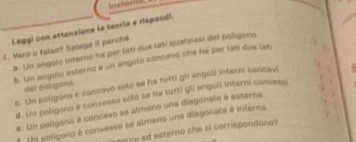 Instems 
Leggi con attenzione la teoria a rispondi.
. Vero o falso? Spiega Il perché
a. Un angolo interno ha per lati due lati qualsiasi del poligono
b. Un engolo esterno é un angolo concavo che ha par lati due lati
c. Un poligono e concavo solo se ha tutti gli engoli interni concavi
del patigono.
d. Un poligono é convesso solo se ha tutti gli angoli interni convessi C
e. Un poligono é concavo se almeno una diagonale é esterna.
Un poligono é convesso se almeno una diagonale à interna,
sterno ad esterno che si corrispondone?