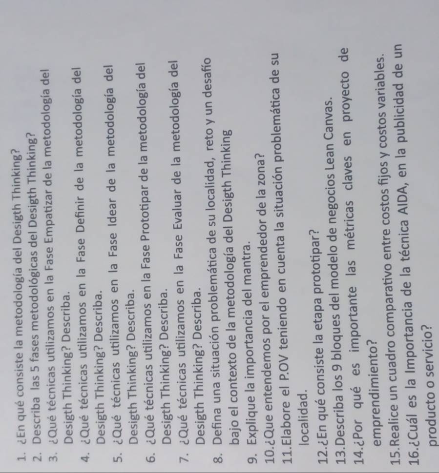 ¿En qué consiste la metodología del Desigth Thinking? 
2. Describa las 5 fases metodológicas del Desigth Thinking? 
3. ¿Qué técnicas utilizamos en la Fase Empatizar de la metodología del 
Desigth Thinking? Describa. 
4. ¿Qué técnicas utilizamos en la Fase Definir de la metodología del 
Desigth Thinking? Describa. 
5. ¿Qué técnicas utilizamos en la Fase Idear de la metodología del 
Desigth Thinking? Describa. 
6. ¿Qué técnicas utilizamos en la Fase Prototipar de la metodología del 
Desigth Thinking? Describa. 
7. ¿Qué técnicas utilizamos en la Fase Evaluar de la metodología del 
Desigth Thinking? Describa. 
8. Defina una situación problemática de su localidad, reto y un desafío 
bajo el contexto de la metodología del Desigth Thinking 
9. Explique la importancia del mantra. 
10.¿Que entendemos por el emprendedor de la zona? 
11.Elabore el P.OV teniendo en cuenta la situación problemática de su 
localidad. 
12.¿En qué consiste la etapa prototipar? 
13.Describa los 9 bloques del modelo de negocios Lean Canvas. 
14.¿Por qué es importante las métricas claves en proyecto de 
emprendimiento? 
15.Realice un cuadro comparativo entre costos fijos y costos variables. 
16.¿Cuál es la Importancia de la técnica AIDA, en la publicidad de un 
producto o servicio?