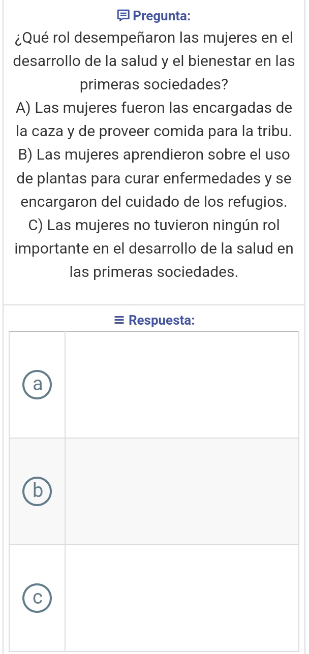 Pregunta:
¿Qué rol desempeñaron las mujeres en el
desarrollo de la salud y el bienestar en las
primeras sociedades?
A) Las mujeres fueron las encargadas de
la caza y de proveer comida para la tribu.
B) Las mujeres aprendieron sobre el uso
de plantas para curar enfermedades y se
encargaron del cuidado de los refugios.
C) Las mujeres no tuvieron ningún rol
importante en el desarrollo de la salud en
las primeras sociedades.