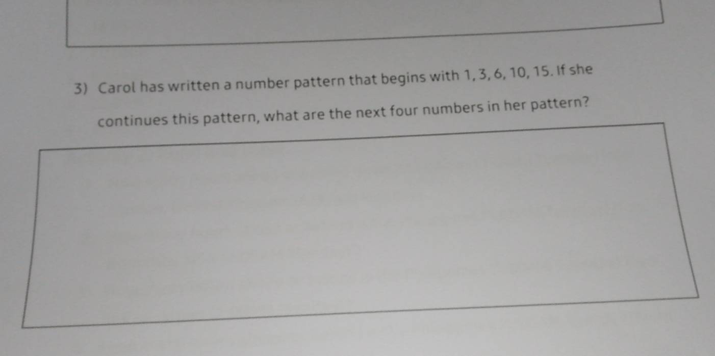 Carol has written a number pattern that begins with 1, 3, 6, 10, 15. If she 
continues this pattern, what are the next four numbers in her pattern?