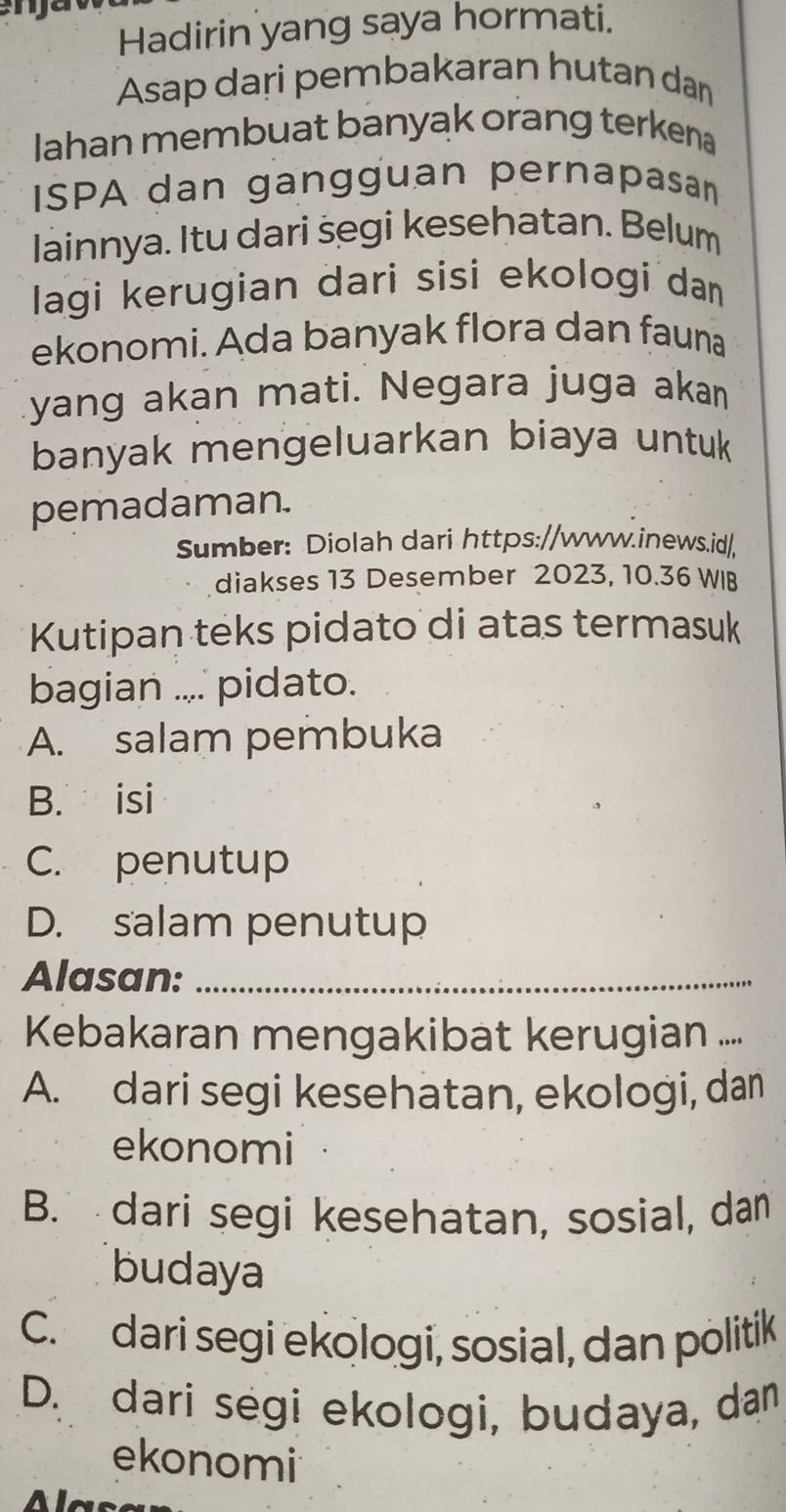 Hadirin yang saya hormati.
Asap dari pembakaran hutan dan
Iahan membuat banyak orang terkena
ISPA dan gangguan pernapasan
lainnya. Itu dari segi kesehatan. Belum
lagi kerugian dari sisi ekologi dan
ekonomi. Ada banyak flora dan fauna
yang akan mati. Negara juga akan
banyak mengeluarkan biaya untuk
pemadaman.
Sumber: Diolah dari https://www.inews.id/
diakses 13 Desember 2023, 10.36 WIB
Kutipan teks pidato di atas termasuk
bagian .... pidato.
A. salam pembuka
B. isi
C. penutup
D. salam penutup
Alasan:_
Kebakaran mengakibat kerugian ...
A. dari segi kesehatan, ekologi, dan
ekonomi
B. dari segi kesehatan, sosial, dan
budaya
C. dari segi ekologi, sosial, dan politik
D. dari ségi ekologi, budaya, dan
ekonomi