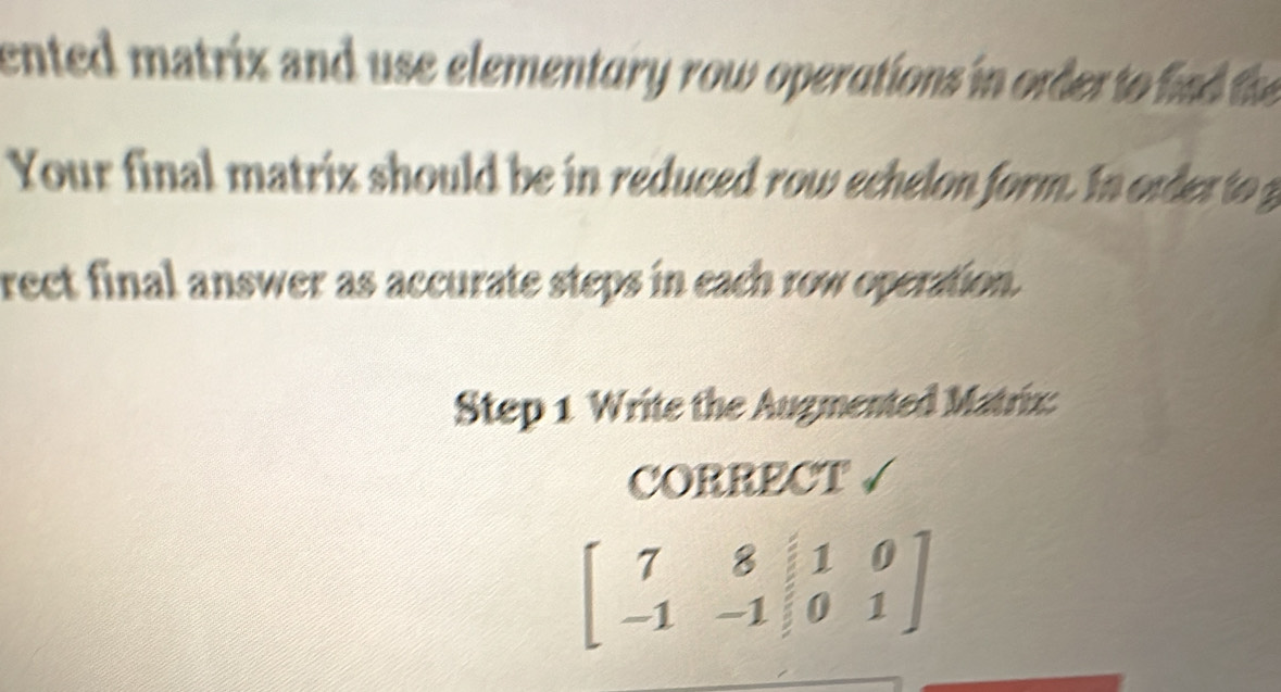 ented matrix and use elementury row operations in order to in the 
Your final matrix should be in reduced row echelon form. In order to 
rect final answer as accurate steps in each row operation. 
Step 1 Write the Augmented Matrix: 
CORRECT √
beginbmatrix 7&8&|1&0 -1&-1&|0&1endbmatrix