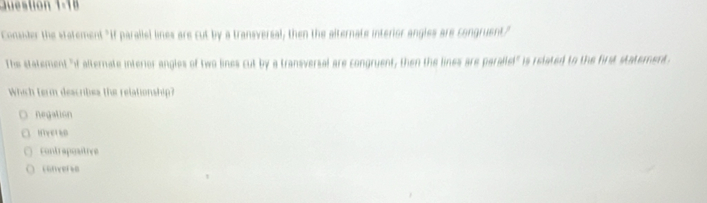 ti n 8 
Consider the statement "If parallel lines are cut by a transversal, then the alternate interior angles are congruent"
The statement "if alternate interior angles of two lines cut by a transversal are congruent, then the lines are paralle!" is related to the first statement.
Which term describes the relationship?
negation
Ifiverse
contrapositive
converse