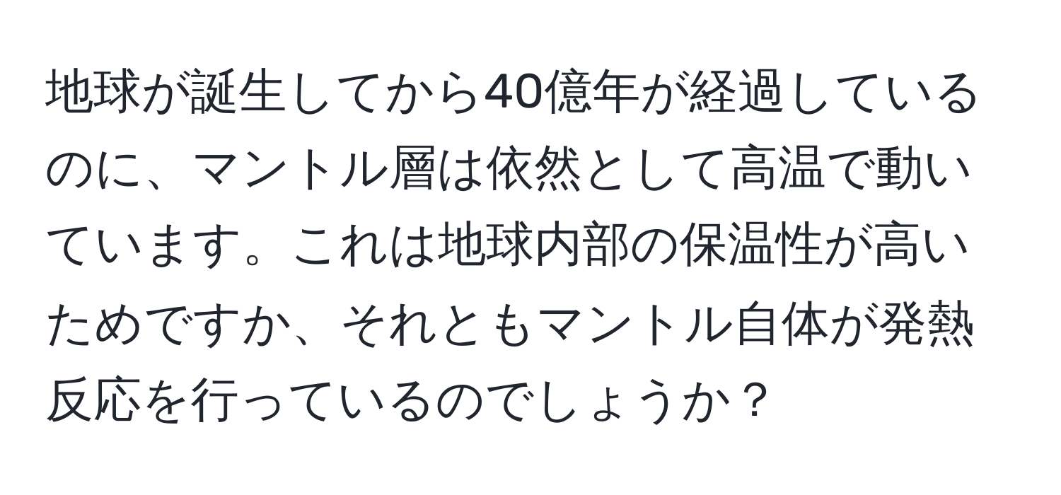 地球が誕生してから40億年が経過しているのに、マントル層は依然として高温で動いています。これは地球内部の保温性が高いためですか、それともマントル自体が発熱反応を行っているのでしょうか？