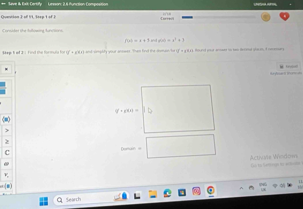 Save & Exit Certify Lesson: 2.6 Function Composition LMCHA ASYAl 
Question 2 of 11, Step 1 of 2 Correct 2/ 18 
Consider the following functions.
f(x)=x+5 and g(x)=x^2+3
Step 1 of 2 : Find the formula for (f· g)(x) and simplify your answer. Then find the domain for (f-g)(x). Round your answer to two decimal places, if necessary 
Keypad 
Keybisard Shoricats
(f· g)(x)=|| b 
2 
C 
vomain =□ 
Activate Windows 
ω 
Go to Settings to activite 
ν 
11 
ot
beginarrayr DIG UKendarray q 10 
Search