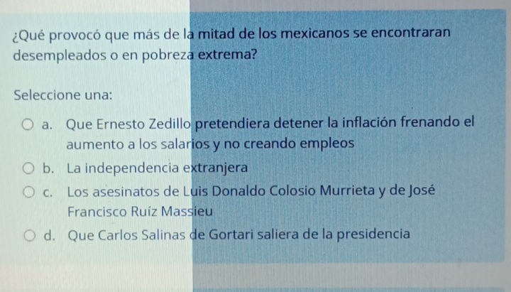 ¿Qué provocó que más de la mitad de los mexicanos se encontraran
desempleados o en pobreza extrema?
Seleccione una:
a. Que Ernesto Zedillo pretendiera detener la inflación frenando el
aumento a los salarios y no creando empleos
b. La independencia extranjera
c. Los asesinatos de Luis Donaldo Colosio Murrieta y de José
Francisco Ruíz Massieu
d. Que Carlos Salinas de Gortari saliera de la presidencia