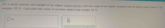 On a given planet, the weight of an object varies directly with the mass of the object. Suppose that an object whose mass is 5 kg
weighs 30 N. Calculate the mass of another object that weighs 24 N.
□ kg
 □ /□  