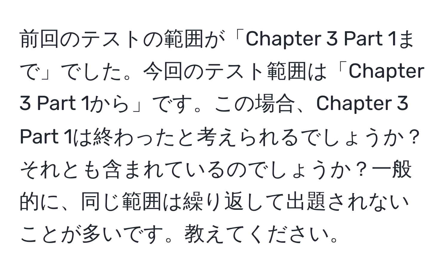 前回のテストの範囲が「Chapter 3 Part 1まで」でした。今回のテスト範囲は「Chapter 3 Part 1から」です。この場合、Chapter 3 Part 1は終わったと考えられるでしょうか？それとも含まれているのでしょうか？一般的に、同じ範囲は繰り返して出題されないことが多いです。教えてください。