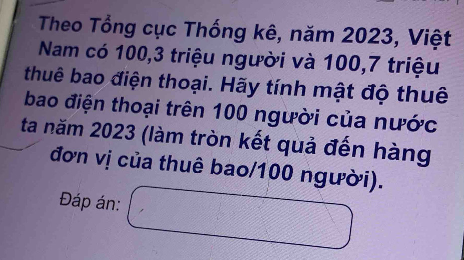 Theo Tổng cục Thống kê, năm 2023, Việt 
Nam có 100, 3 triệu người và 100, 7 triệu 
thuê bao điện thoại. Hãy tính mật độ thuê 
bao điện thoại trên 100 người của nước 
ta năm 2023 (làm tròn kết quả đến hàng 
đơn vị của thuê bao/ 100 người). 
Đáp án: