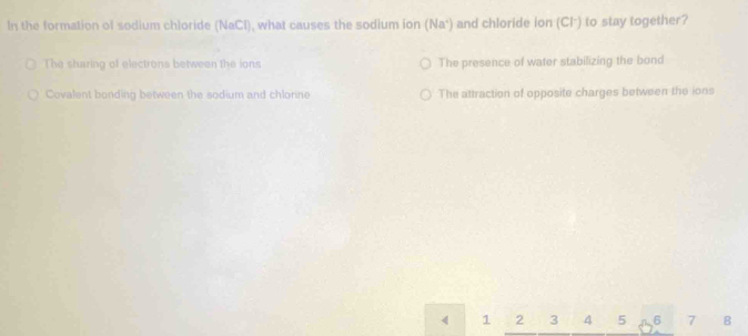 In the formation of sodium chloride (NaCl), what causes the sodium ion (Na^+) and chloride ion (Cl·) to stay together?
The sharing of electrons between the ions The presence of water stabilizing the bond
Covalent bonding between the sodium and chlorine The attraction of opposite charges between the ions
1 2 3 4 5 6 7 8