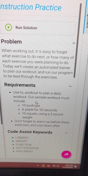 nstruction Practice 
Run Solution 
Problem 
When working out, it is easy to forget 
what exercise to do next, or how many of 
each exercise you were planning to do. 
Today we'll create an automated trainer 
to plan our workout, and run our program 
to be lead through the exercises. 
Requirements 
Use ts_workout to plan a daily 
workout. Our sample workout must 
include:
10 pushups 
A plank for 20 seconds
10 squats, using a 5 pound
weight 
Don't forget to warm up before these 
exercises, and cool down after 
Code Assist Keywords 
LIBRARY 
IMPORT 
FUNCTION 
DOT OPERATOR 
ARGUMENT 
B/33 Phd