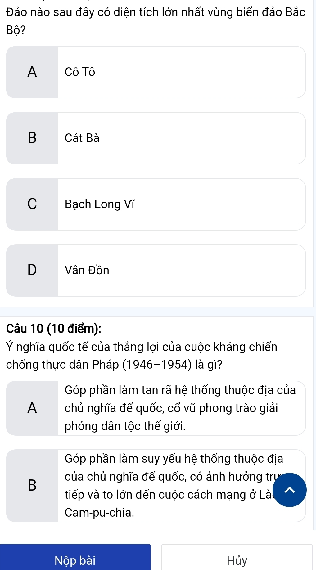 Đảo nào sau đây có diện tích lớn nhất vùng biển đảo Bắc
Bộ?
A Cô Tô
B Cát Bà
C Bạch Long Vĩ
D Vân Đồn
Câu 10 (10 điểm):
Ý nghĩa quốc tế của thắng lợi của cuộc kháng chiến
chống thực dân Pháp (1946-1954) là gì?
Góp phần làm tan rã hệ thống thuộc địa của
A chủ nghĩa đế quốc, cổ vũ phong trào giải
phóng dân tộc thế giới.
Góp phần làm suy yếu hệ thống thuộc địa
B
của chủ nghĩa đế quốc, có ảnh hưởng trụ
tiếp và to lớn đến cuộc cách mạng ở Lài
Cam-pu-chia.
Nộp bài Hủy