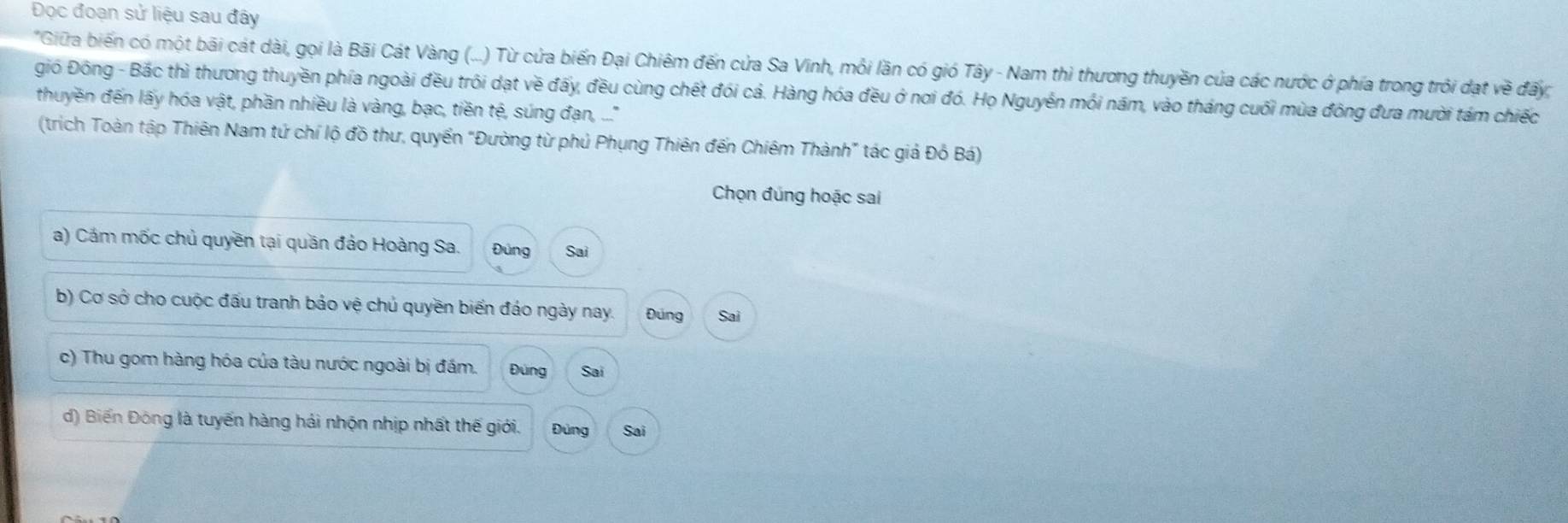 Đọc đoạn sử liệu sau đây
*Giữa biến có một bãi cát dài, gọi là Bãi Cát Vàng (...) Từ cửa biến Đại Chiêm đến cửa Sa Vinh, mỗi lần có gió Tây - Nam thì thương thuyền của các nước ở phía trong trồi đạt về đấy
gió Đông - Bắc thì thương thuyền phía ngoài đều trôi dạt về đấy, đều cùng chết đói cả. Hàng hóa đều ở nơi đó. Họ Nguyễn mối năm, vào tháng cuối mùa đông đưa mười tám chiếc
thuyền đến lấy hóa vật, phần nhiều là vàng, bạc, tiền tệ, súng đan, ...''
(trich Toàn tập Thiên Nam tứ chí lộ đồ thư, quyển "Đường từ phủ Phụng Thiên đến Chiêm Thành" tác giả Đồ Bá)
Chọn đúng hoặc sai
a) Cám mốc chủ quyền tại quần đảo Hoàng Sa. Đúng Sai
b) Cơ sở cho cuộc đấu tranh bảo vệ chủ quyền biển đảo ngày nay. Đúng Sai
c) Thu gom hàng hóa của tàu nước ngoài bị đám. Đùng Sai
d) Biến Đông là tuyến hàng hải nhộn nhịp nhất thế giới. Đùng Sai