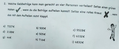 Welche Geldbeträge kann man gerecht an vier Personen verteilen? Setze einen grünen
Haken , wenn du die Beträge aufteilen kannst! Setze eine rotes Kreuz ,wenn
das mit dem Aufteilen nicht klappt.
a) 7227€ b) 500€ c) 9528€
d) 2188€ e) 505€ f) 6332€
g) 44€ h) 716€ 1) 6830€