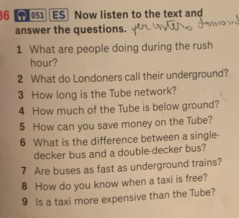 36 【1)051 ES Now listen to the text and 
answer the questions. 
1 What are people doing during the rush 
hour? 
2 What do Londoners call their underground? 
3 How long is the Tube network? 
4 How much of the Tube is below ground? 
5 How can you save money on the Tube? 
6 What is the difference between a single- 
decker bus and a double-decker bus? 
7 Are buses as fast as underground trains? 
8 How do you know when a taxi is free? 
9 Is a taxi more expensive than the Tube?