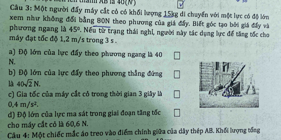 than AB là 46 (N)
30
Câu 3: Một người đẩy máy cắt cỏ có khối lượng 15kg di chuyển với một lực có độ lớn 
xem như không đổi bằng 80N theo phương của giá đẩy. Biết góc tạo bởi giá đấy và 
phương ngang là 45°. Nếu từ trạng thái nghỉ, người này tác dụng lực để tăng tốc cho 
máy đạt tốc độ 1,2 m/s trong 3 s. 
a) Độ lớn của lực đẩy theo phương ngang là 40 □
N. 
b) Độ lớn của lực đẩy theo phương thẳng đứng □
là 40sqrt(2)N. 
c) Gia tốc của máy cắt cỏ trong thời gian 3 giây là □
0, 4m/s^2. 
d) Độ lớn của lực ma sát trong giai đoạn tăng tốc □
cho máy cắt cỏ là 60, 6 N. 
Câu 4: Một chiếc mắc áo treo vào điểm chính giữa của dây thép AB. Khối lượng tổng