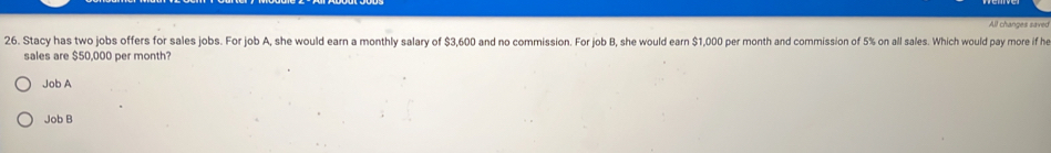 chances saves
26. Stacy has two jobs offers for sales jobs. For job A, she would earn a monthly salary of $3,600 and no commission. For job B, she would earn $1,000 per month and commission of 5% on all sales. Which would pay more if he
sales are $50,000 per month?
Job A
Job B