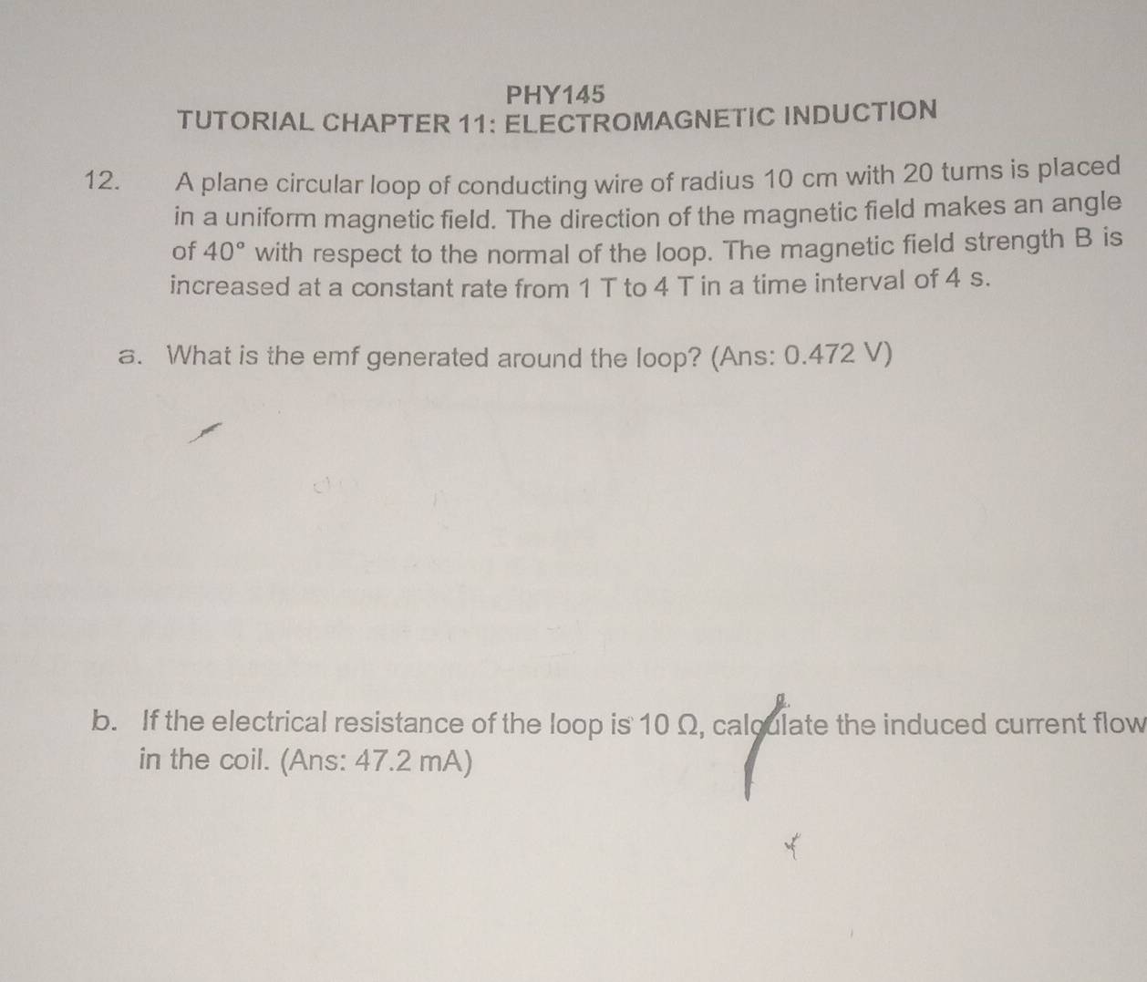 PHY145 
TUTORIAL CHAPTER 11: ELECTROMAGNETIC INDUCTION 
12. A plane circular loop of conducting wire of radius 10 cm with 20 turns is placed 
in a uniform magnetic field. The direction of the magnetic field makes an angle 
of 40° with respect to the normal of the loop. The magnetic field strength B is 
increased at a constant rate from 1 T to 4 T in a time interval of 4 s. 
a. What is the emf generated around the loop? (Ans: 0.472 V) 
b. If the electrical resistance of the loop is 10 Ω, calqulate the induced current flow 
in the coil. (Ans: 47.2 mA)