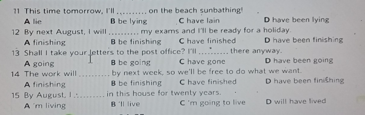 This time tomorrow, I'll _on the beach sunbathing!
A lie B be lying C have lain D have been lying
12 By next August, I will _my exams and I'll be ready for a holiday.
A finishing B be finishing C have finished D have been finishing
13 Shall I take your letters to the post office? I'll _there anyway.
A going B be going C have gone D have been going
14 The work will _by next week, so we'll be free to do what we want.
A finishing B be finishing C have finished D have been finißhing
15 By August, I ∴_ in this house for twenty years.
A m living B 'll live C 'm going to live D will have lived