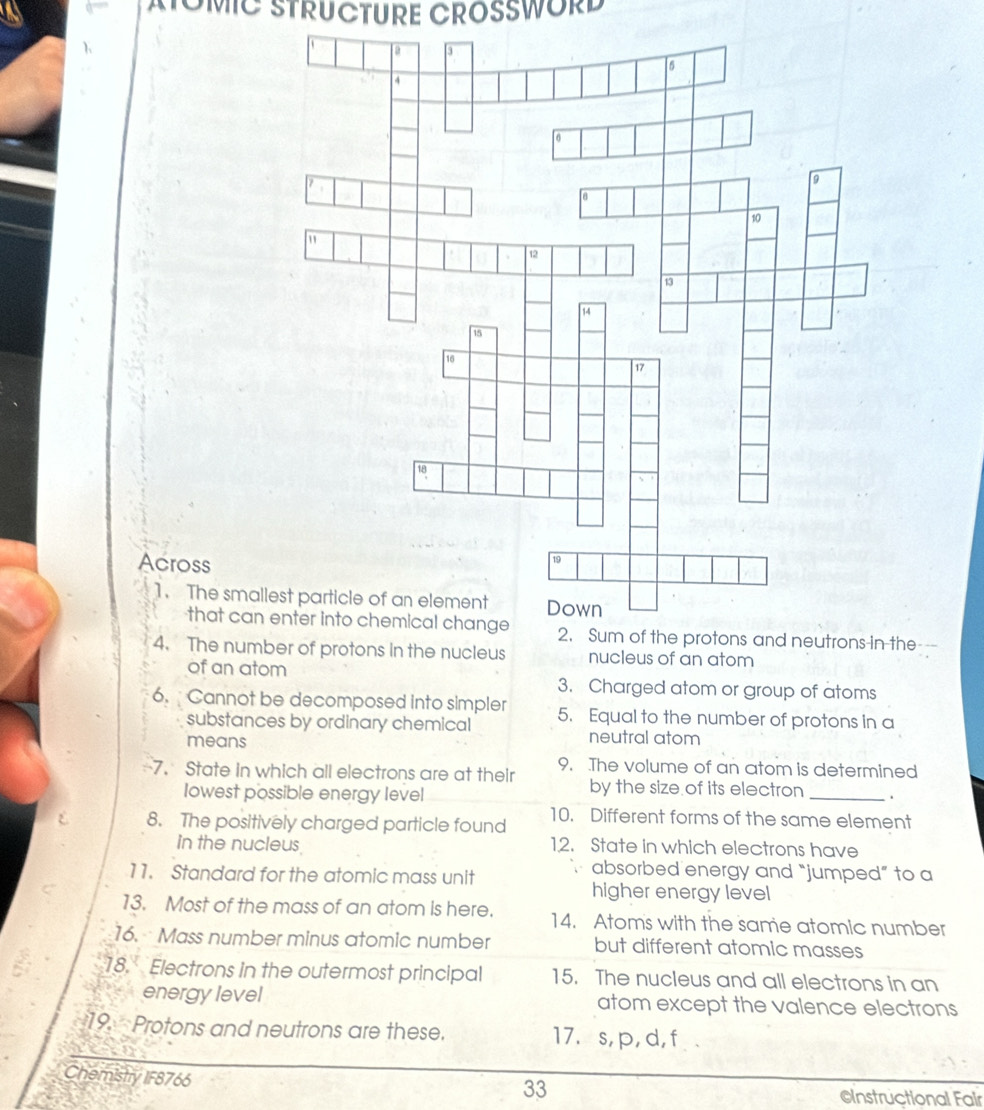 MTOMIC STRUCTURE CROSSWORD 
Across 
1. The sm 
that ca2. Sum of the protons and neutrons-in the--- 
4. The nu protons in the nucleus nucleus of an atom 
of an atom 3. Charged atom or group of atoms 
6. Cannot be decomposed into simpler 5. Equal to the number of protons in a 
substances by ordinary chemical neutral atom 
means 
-7. State in which all electrons are at their 9. The volume of an atom is determined 
lowest possible energy level 
by the size of its electron _. 
8. The positively charged particle found 10. Different forms of the same element 
in the nucleus 12. State in which electrons have 
11. Standard for the atomic mass unit ` absorbed energy and “jumped” to a 
higher energy level 
13. Most of the mass of an atom is here. 14. Atoms with the same atomic number 
16. Mass number minus atomic number but different atomic masses 
18. Electrons in the outermost principal 15. The nucleus and all electrons in an 
energy level atom except the valence electrons 
19. Protons and neutrons are these. 17. s, p, d, f. 
Chemistry IF8766 
33 
CInstructional Fair