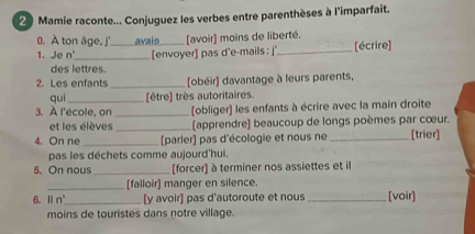 Mamie raconte... Conjuguez les verbes entre parenthèses à l'imparfait. 
0. A ton âge, j' avais [avoir] moins de liberté. 
1. Je n'_ [envoyer] pas d'e-mails : j' _[écrire] 
des lettres. 
2. Les enfants _[obéir] davantage à leurs parents, 
quì [être] très autoritaires. 
3. À l'école, on_ [obliger) les enfants à écrire avec la main droite 
et les élèves _[apprendre] beaucoup de longs poèmes par cœur. 
4. On ne _[parler] pas d'écologie et nous ne _[trier] 
pas les déchets comme aujourd'hui. 
5. On nous _[forcer] à terminer nos assiettes et il 
_[falloir] manger en silence. 
6. Ⅱ n'_ [y avoir] pas d'autoroute et nous _[voir] 
moins de touristes dans notre village.