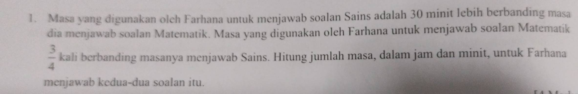 Masa yang digunakan olch Farhana untuk menjawab soalan Sains adalah 30 minit lebih berbanding masa 
dia menjawab soalan Matematik. Masa yang digunakan oleh Farhana untuk menjawab soalan Matematik
 3/4  kali berbanding masanya menjawab Sains. Hitung jumlah masa, dalam jam dan minit, untuk Farhana 
menjawab kedua-dua soalan itu.