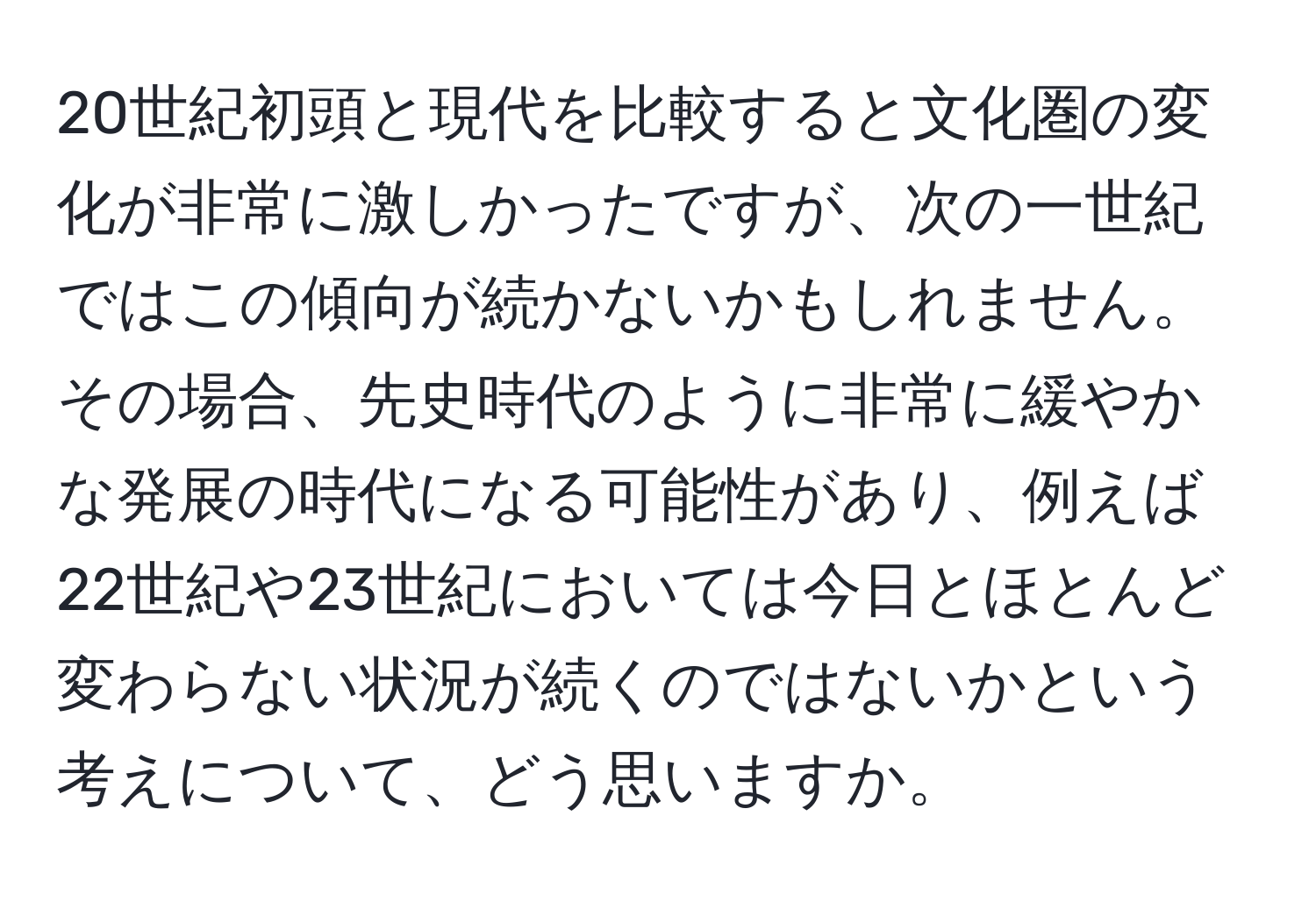 20世紀初頭と現代を比較すると文化圏の変化が非常に激しかったですが、次の一世紀ではこの傾向が続かないかもしれません。その場合、先史時代のように非常に緩やかな発展の時代になる可能性があり、例えば22世紀や23世紀においては今日とほとんど変わらない状況が続くのではないかという考えについて、どう思いますか。