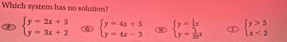 Which system has no solution?
F beginarrayl y=2x+3 y=3x+2endarray. G beginarrayl y=4x+3 y=4x-3endarray. H beginarrayl y= 1/2 x y= 1/20 xendarray. ① beginarrayl y>3 x<2endarray.