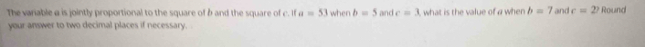 The variable @ is jointly proportional to the square of b and the square of c. If a=53 when b=5 and c=3 , what is the value of a when b=7 and c=2? Round 
your answer to two decimal places if necessary.