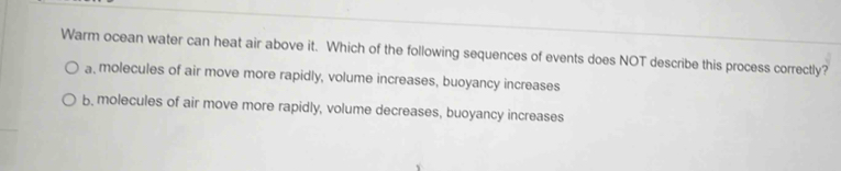 Warm ocean water can heat air above it. Which of the following sequences of events does NOT describe this process correctly?
a, molecules of air move more rapidly, volume increases, buoyancy increases
b, molecules of air move more rapidly, volume decreases, buoyancy increases