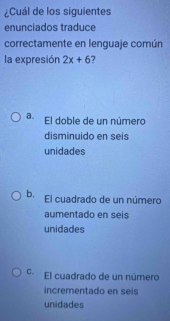 ¿Cuál de los siguientes
enunciados traduce
correctamente en lenguaje común
la expresión 2x+6 ?
a. El doble de un número
disminuido en seis
unidades
b. El cuadrado de un número
aumentado en seis
unidades
C. El cuadrado de un número
incrementado en seis
unidades