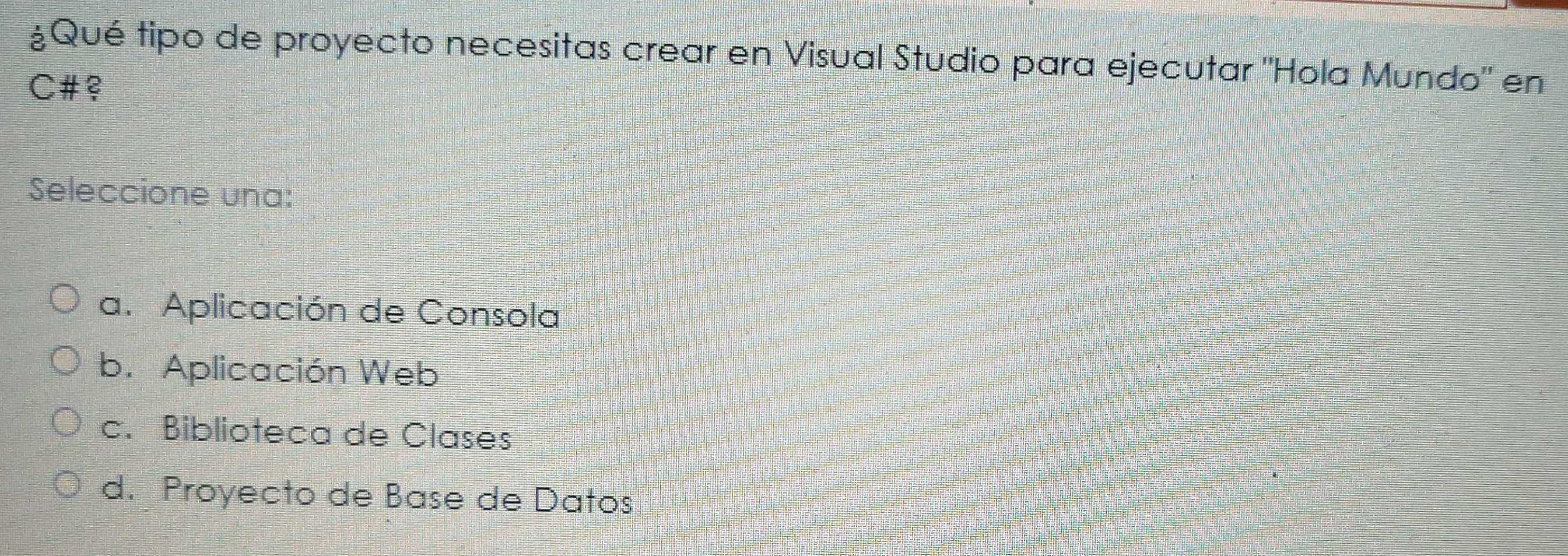 ¿Qué tipo de proyecto necesitas crear en Visual Studio para ejecutar "Hola Mundo" en
C#
Seleccione una:
a. Aplicación de Consola
b. Aplicación Web
c. Biblioteca de Clases
d. Proyecto de Base de Datos