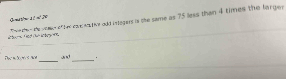 Three times the smaller of two consecutive odd integers is the same as 75 less than 4 times the larger 
integer. Find the integers. 
_ 
_ 
The integers are and .