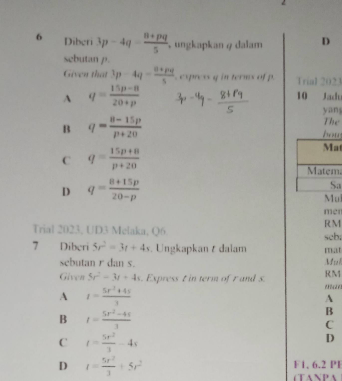 Diberi 3p-4q- (8+pq)/5  ungkapkan φ dalam
D
sebutan p.
Given that 3p-4q= (8+pq)/5  , express q in terms of p. Trial 2023
A q= (15p-8)/20+p 
10 Jadu
yang
B q= (8-15p)/p+20 
The
b
C q= (15p+8)/p+20 
t
a
D q= (8+15p)/20-p 
a
Mul
men
RM
Trial 2023, UD3 Melaka, Q6.
seb;
7 Diberi 5r^2=3t+4s. Ungkapkan t dalam
mat
sebutan r dan s. Mul
Given 5r^2=3t+4s. Express t in term of r and s.
RM
A t= (5r^2+4s)/3 
man
A
B t= (5r^2-4s)/3 
B
C
C t= 5r^2/3 -4s
D
D t= 5r^2/3 +5r^2
F1, 6.2 PE