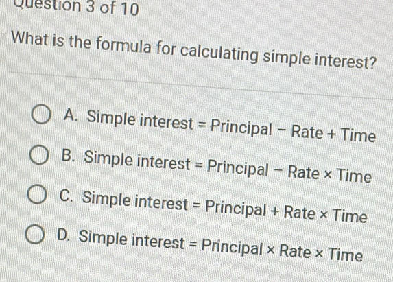 What is the formula for calculating simple interest?
A. Simple interest = Principal - Rate + Time
B. Simple interest = Principal - Rate × Time
C. Simple interest = Principal + Rate × Time
D. Simple interest = Principal × Rate × Time