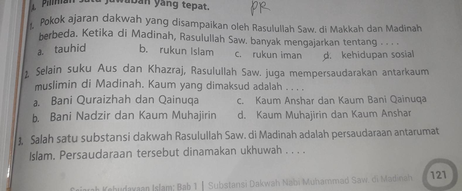 a juwaban yang tepat.
1, Pokok ajaran dakwah yang disampaikan oleh Rasulullah Saw. di Makkah dan Madinah
berbeda. Ketika di Madinah, Rasulullah Saw. banyak mengajarkan tentang . . . .
a. tauhid b. rukun Islam c. rukun iman d. kehidupan sosial
2, Selain suku Aus dan Khazraj, Rasulullah Saw. juga mempersaudarakan antarkaum
muslimin di Madinah. Kaum yang dimaksud adalah . . . .
a. Bani Quraizhah dan Qainuqa c. Kaum Anshar dan Kaum Bani Qainuqa
b. Bani Nadzir dan Kaum Muhajirin d. Kaum Muhajirin dan Kaum Anshar
3, Salah satu substansi dakwah Rasulullah Saw. di Madinah adalah persaudaraan antarumat
Islam. Persaudaraan tersebut dinamakan ukhuwah . . . .
Seiarah Kehudayaan Islam: Bab 1 | Substansi Dakwah Nabi Muhammad Saw. di Madinah 121