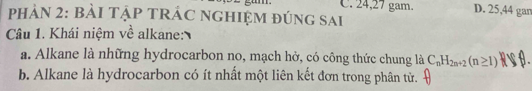 C. 24, 27 gam. D. 25, 44 gan
PHẢN 2: BẢI TẠP TRÁC NGHIỆM đÚnG SAi
Câu 1. Khái niệm về alkane:
a. Alkane là những hydrocarbon no, mạch hở, có công thức chung là C_nH_2n+2(n≥ 1)
b. Alkane là hydrocarbon có ít nhất một liên kết đơn trong phân tử.