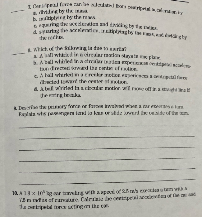 Centripetal force can be calculated from centripetal acceleration by
a. dividing by the mass.
b. multiplying by the mass.
c. squaring the acceleration and dividing by the radius.
d. squaring the acceleration, multiplying by the mass, and dividing by
the radius.
_
8. Which of the following is due to inertia?
a. A ball whirled in a circular motion stays in one plane.
b. A ball whirled in a circular motion experiences centripetal accelera-
tion directed toward the center of motion.
c. A ball whirled in a circular motion experiences a centripetal force
directed toward the center of motion.
d. A ball whirled in a circular motion will move off in a straight line if
the string breaks.
9, Describe the primary force or forces involved when a car executes a turn.
Explain why passengers tend to lean or slide toward the outside of the turn.
_
_
_
_
_
_
10. A 1.3* 10^3kg car traveling with a speed of 2.5 m/s executes a turn with a
7.5 m radius of curvature. Calculate the centripetal acceleration of the car and
the centripetal force acting on the car.