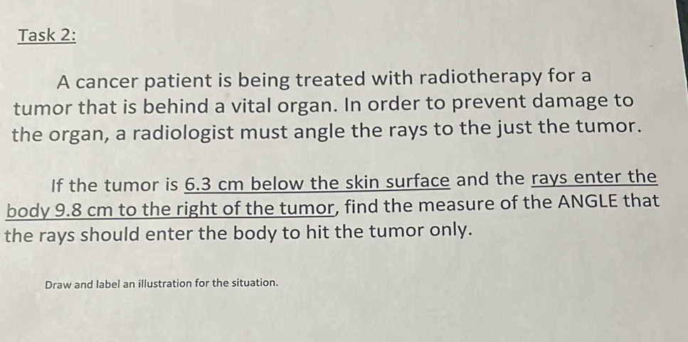 Task 2: 
A cancer patient is being treated with radiotherapy for a 
tumor that is behind a vital organ. In order to prevent damage to 
the organ, a radiologist must angle the rays to the just the tumor. 
If the tumor is 6.3 cm below the skin surface and the rays enter the 
body 9.8 cm to the right of the tumor, find the measure of the ANGLE that 
the rays should enter the body to hit the tumor only. 
Draw and label an illustration for the situation.